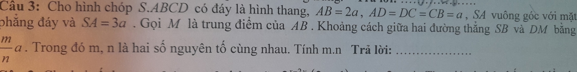 Cho hình chóp S. ABCD có đáy là hình thang, AB=2a, AD=DC=CB=a , SA vuông góc với mặt 
phăng đáy và SA=3a. Gọi M là trung điểm của AB. Khoảng cách giữa hai đường thẳng SB và DM bằng
 m/n a. Trong đó m, n là hai số nguyên tố cùng nhau. Tính m.n Trả lời:_