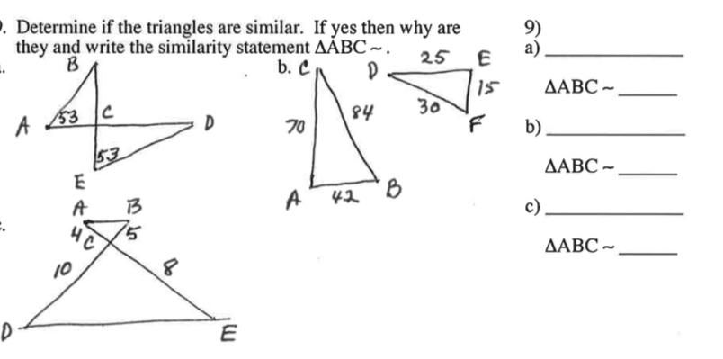 Determine if the triangles are similar. If yes then why are 9) 
they and write the similarity statement △ ABCsim. a)_ 
. 
_ △ ABCsim
b)_ 
_ △ ABCsim
c)_ 
_ △ ABCsim