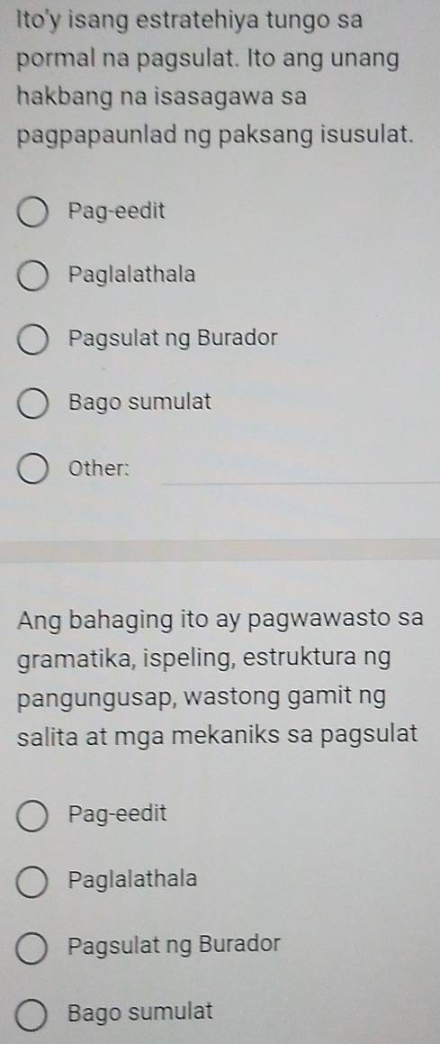 Ito'y isang estratehiya tungo sa 
pormal na pagsulat. Ito ang unang 
hakbang na isasagawa sa 
pagpapaunlad ng paksang isusulat. 
Pag-eedit 
Paglalathala 
Pagsulat ng Burador 
Bago sumulat 
_ 
Other: 
Ang bahaging ito ay pagwawasto sa 
gramatika, ispeling, estruktura ng 
pangungusap, wastong gamit ng 
salita at mga mekaniks sa pagsulat 
Pag-eedit 
Paglalathala 
Pagsulat ng Burador 
Bago sumulat