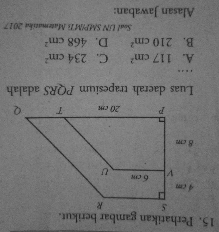 Perhatikan gambar berikut.
Luas daerah trapesium PQRS adalah
. .
A. 117cm^2 C. 234cm^2
B. 210cm^2 D. 468cm^2
Soal UN SMP/MTs Matematika 2017
Alasan Jawaban: