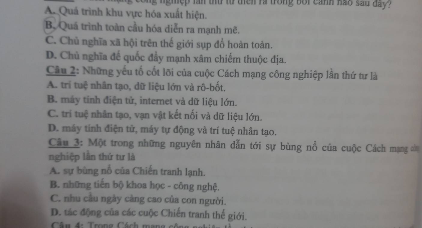 ng nghệp làn thứ từ diễn ra trong bối cảnh nao sau đay?
A. Quả trình khu vực hóa xuất hiện.
B, Quá trình toàn cầu hóa diễn ra mạnh mẽ.
C. Chủ nghĩa xã hội trên thế giới sụp đổ hoàn toàn.
D. Chủ nghĩa đế quốc đẩy mạnh xâm chiếm thuộc địa.
Câu 2: Những yếu tố cốt lõi của cuộc Cách mạng công nghiệp lần thứ tư là
A. trí tuệ nhân tạo, dữ liệu lớn và rô-bốt.
B. máy tính điện tử, internet và dữ liệu lớn.
C. trí tuệ nhân tạo, vạn vật kết nối và dữ liệu lớn.
D. máy tính điện tử, máy tự động và trí tuệ nhân tạo.
Câu 3: Một trong những nguyên nhân dẫn tới sự bùng nổ của cuộc Cách mạng còn
nghiệp lần thứ tư là
A. sự bùng nổ của Chiến tranh lạnh.
B. những tiến bộ khoa học - công nghệ.
C. nhu câu ngày càng cao của con người.
D. tác động của các cuộc Chiến tranh thế giới.
Câu 4: Trong Cách mang côn