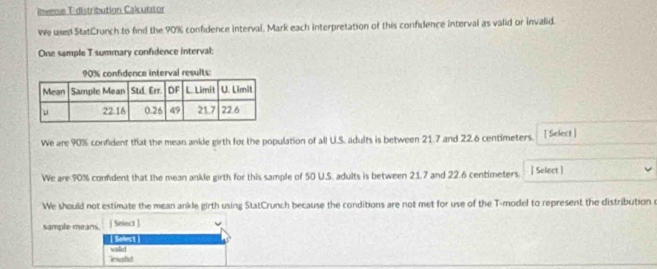 Inverse Tidistribution Calculator 
we used StatCrunch to find the 90% confidence interval. Mark each interpretation of this confidence interval as valid or invalid. 
One sample T summary confidence interval: 
We are 90% confident that the mean anile girth for the population of all U.S. adults is between 21.7 and 22.6 centimeters. [ Select ] 
We are 90% conmdent that the mean ankle girth for this sample of 50 U.S. adults is between 21.7 and 22.6 centimeters ] Select ] 
We should not estimate the mean ankle girth using StatCrunch because the conditions are not met for use of the T -model to represent the distribution o 
sample means. ( Select ) 
Selest 
valid