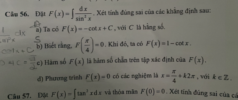 Đặt F(x)=∈t  dx/sin^2x . Xét tính đúng sai của các khăng định sau: 
a) Ta có F(x)=-cot x+C , với C là hằng số. 
b) Biết rằng, F( π /4 )=0. Khi đó, ta có F(x)=1-cot x. 
c) Hàm số F(x) là hàm số chẵn trên tập xác định của F(x). 
d) Phương trình F(x)=0 có các nghiệm là x= π /4 +k2π , với k∈ Z. 
Câu 57. Đặt F(x)=∈t tan^2xdx và thỏa mãn F(0)=0. Xét tính đúng sai của cá