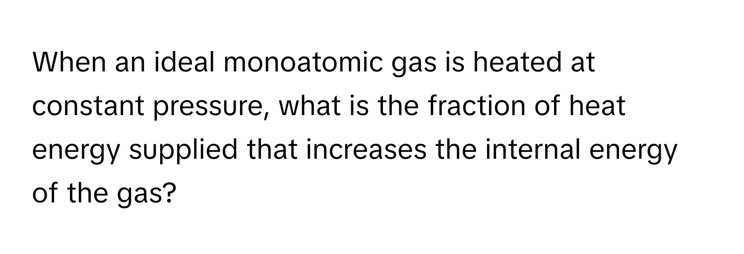 When an ideal monoatomic gas is heated at constant pressure, what is the fraction of heat energy supplied that increases the internal energy of the gas?