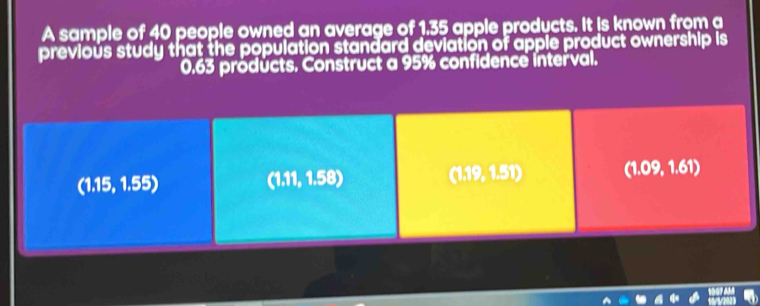 A sample of 40 people owned an average of 1.35 apple products. It is known from a
previous study that the population standard deviation of apple product ownership is
0.63 pröducts. Construct a 95% confidence interval.
(1.15, 1.55) (1.11, 1.58) (1.19, 1.51) (1.09, 1.61)