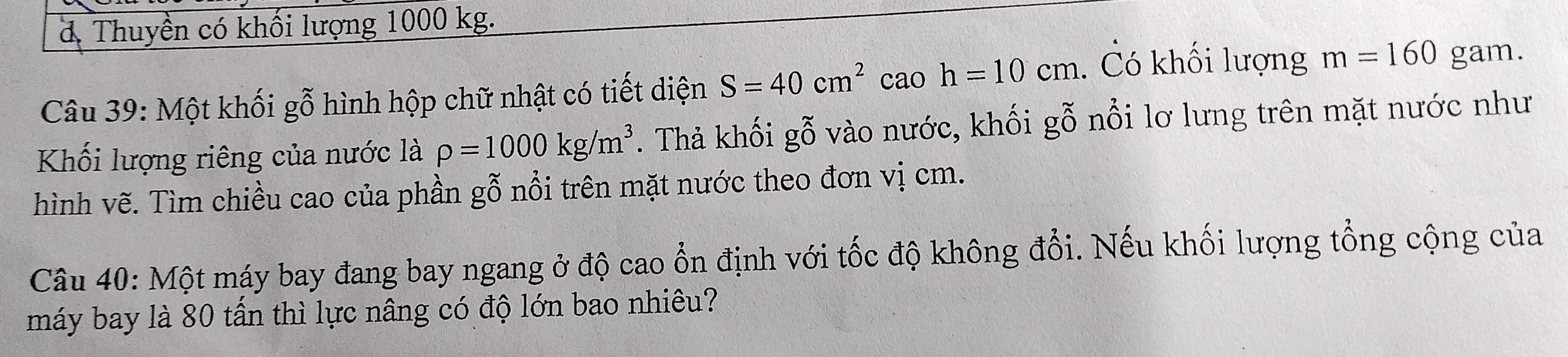 đ. Thuyền có khối lượng 1000 kg. 
Câu 39: Một khối gỗ hình hộp chữ nhật có tiết diện S=40cm^2 cao h=10cm. Có khối lượng m=160 gam. 
Khối lượng riêng của nước là rho =1000kg/m^3. Thả khối gỗ vào nước, khối gỗ nổi lơ lưng trên mặt nước như 
hình vẽ. Tìm chiều cao của phần gỗ nổi trên mặt nước theo đơn vị cm. 
Câu 40: Một máy bay đang bay ngang ở độ cao ổn định với tốc độ không đổi. Nếu khối lượng tổng cộng của 
máy bay là 80 tấn thì lực nâng có độ lớn bao nhiêu?