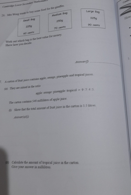 Cambridge Lower Secondary Mathemal 
26. Mes Wong wasts to buy some food for the giraffes. 
Small Bog Medium Bag 
Large Bag
325g Hons
2903
225g
90 cents
60 cants 70 cents
Show how you decide. Work out which bag is the best vilue for money. 
L 
Answer (f)_ 
7. A carton of fruit juice contains apple, oraage, pineapple and tropical juices. 
(a) They are mixed in the ratio 
apple: orange: pineapple: tropical =9:7:4:5
The carton contains 540 millilitres of apple juice. 
() Show that the total amount of fruit juice in the carton is 1.5 litres. 
Anawe( if 

() Calculate the amount of tropical juice in the carton. 
Give your answer in millilitres.