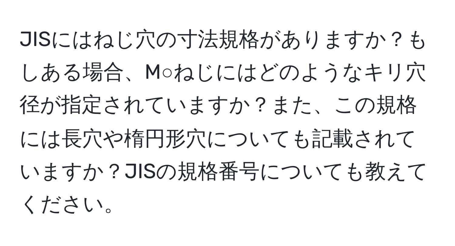 JISにはねじ穴の寸法規格がありますか？もしある場合、M○ねじにはどのようなキリ穴径が指定されていますか？また、この規格には長穴や楕円形穴についても記載されていますか？JISの規格番号についても教えてください。