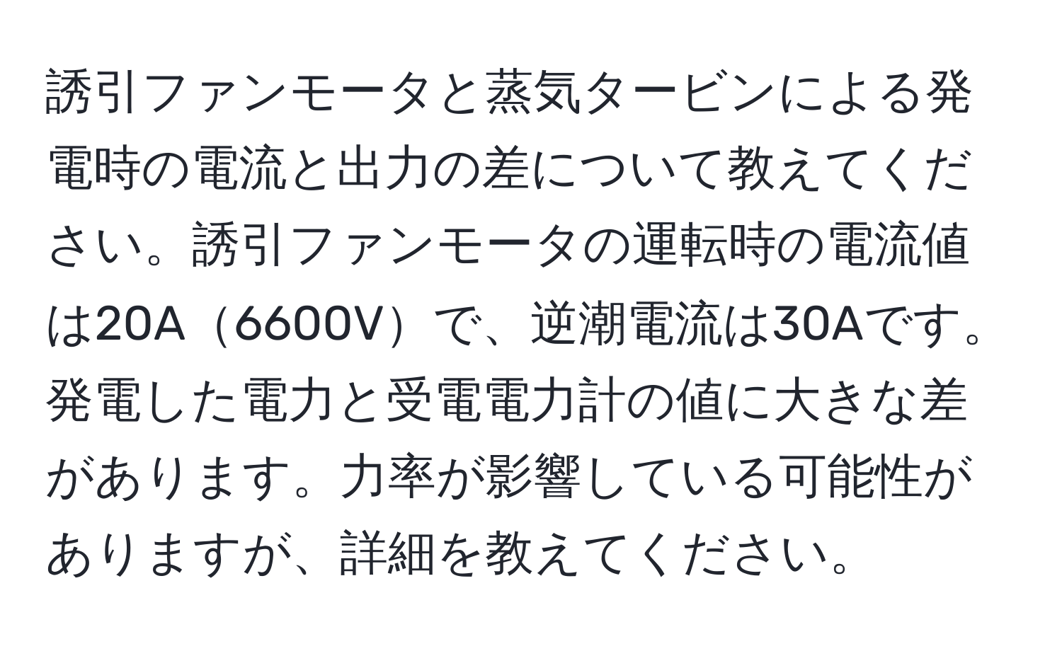 誘引ファンモータと蒸気タービンによる発電時の電流と出力の差について教えてください。誘引ファンモータの運転時の電流値は20A6600Vで、逆潮電流は30Aです。発電した電力と受電電力計の値に大きな差があります。力率が影響している可能性がありますが、詳細を教えてください。