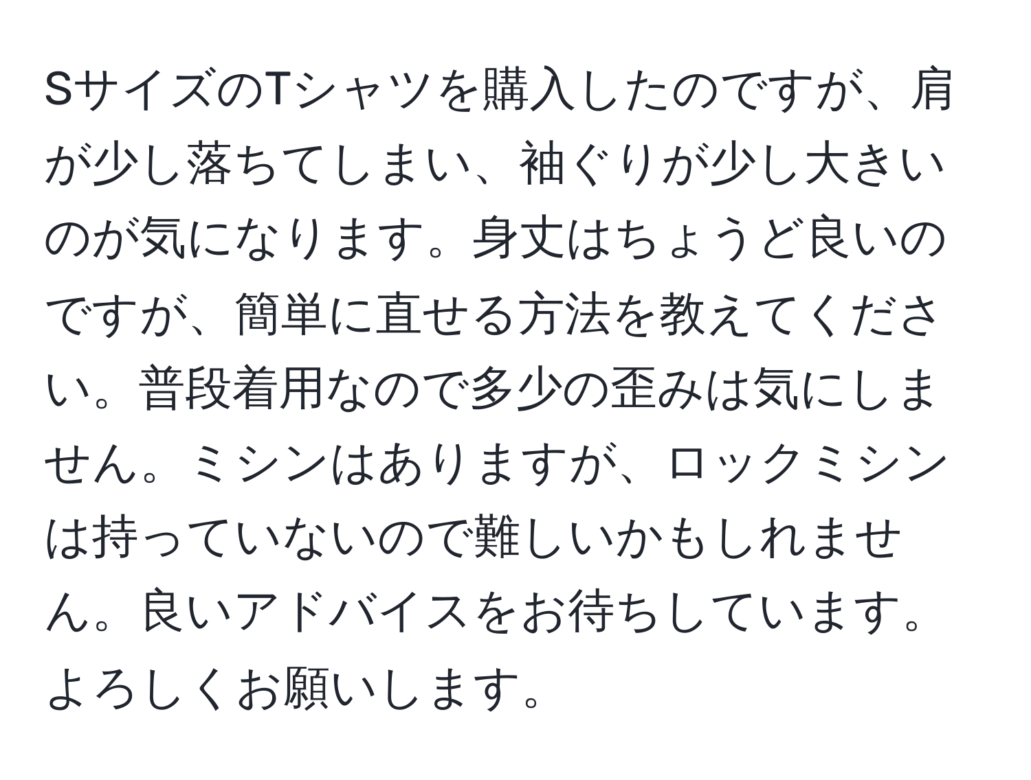 SサイズのTシャツを購入したのですが、肩が少し落ちてしまい、袖ぐりが少し大きいのが気になります。身丈はちょうど良いのですが、簡単に直せる方法を教えてください。普段着用なので多少の歪みは気にしません。ミシンはありますが、ロックミシンは持っていないので難しいかもしれません。良いアドバイスをお待ちしています。よろしくお願いします。