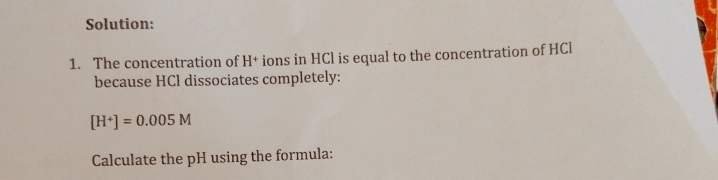 Solution: 
1. The concentration of H+ ions in HCl is equal to the concentration of HCl 
because HCl dissociates completely:
[H^+]=0.005M
Calculate the pH using the formula: