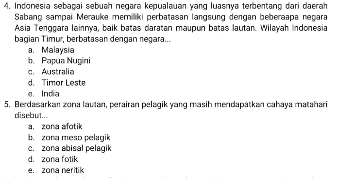 Indonesia sebagai sebuah negara kepualauan yang luasnya terbentang dari daerah
Sabang sampai Merauke memiliki perbatasan langsung dengan beberaapa negara
Asia Tenggara lainnya, baik batas daratan maupun batas lautan. Wilayah Indonesia
bagian Timur, berbatasan dengan negara...
a. Malaysia
b. Papua Nugini
c. Australia
d. Timor Leste
e. India
5. Berdasarkan zona lautan, perairan pelagik yang masih mendapatkan cahaya matahari
disebut...
a. zona afotik
b. zona meso pelagik
c. zona abisal pelagik
d. zona fotik
e. zona neritik