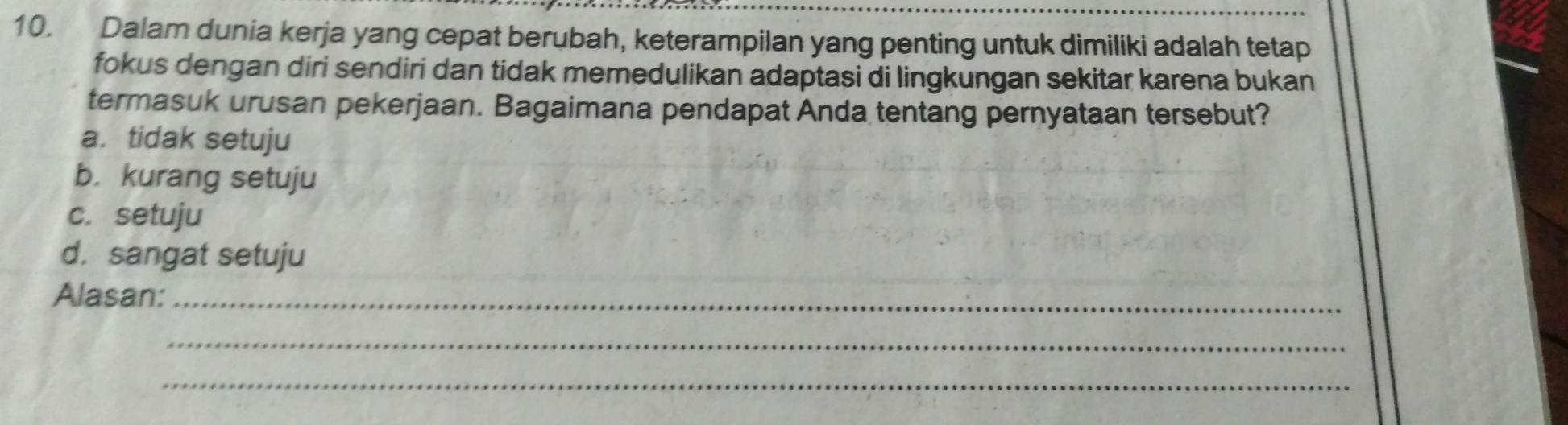 Dalam dunia kerja yang cepat berubah, keterampilan yang penting untuk dimiliki adalah tetap
fokus dengan diri sendiri dan tidak memedulikan adaptasi di lingkungan sekitar karena bukan
termasuk urusan pekerjaan. Bagaimana pendapat Anda tentang pernyataan tersebut?
a. tidak setuju
b. kurang setuju
c. setuju
d. sangat setuju
Alasan:_
_
_