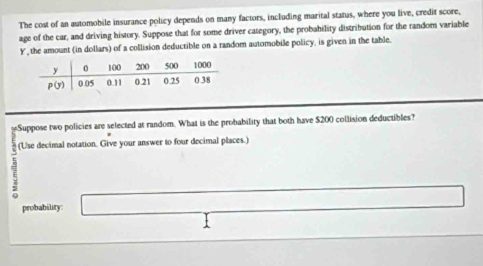 The cost of an automobile insurance policy depends on many factors, including marital status, where you live, credit score,
age of the car, and driving history. Suppose that for some driver category, the probability distribution for the random variable
Y, the amount (in dollars) of a collision deductible on a random automobile policy, is given in the table.
(Use decimal notation. Give your answer to four decimal places.)
probability: