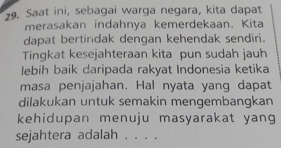 Saat ini, sebagai warga negara, kita dapat 
merasakan indahnya kemerdekaan. Kita 
dapat bertindak dengan kehendak sendiri. 
Tingkat kesejahteraan kita pun sudah jauh 
lebih baik daripada rakyat Indonesia ketika 
masa penjajahan. Hal nyata yang dapat 
dilakukan untuk semakin mengembangkan 
kehidupan menuju masyarakat yang 
sejahtera adalah . . . .