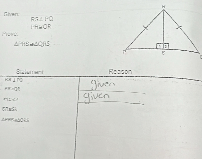 Given:
RS⊥ PQ
PR≌ QR
Prove:
△ PRS≌ △ QRS
Statement Reason
RS⊥ PQ
PR≌ QR
∠ 1≌ ∠ 2
SR≌ SR
△ PRS≌ △ QRS