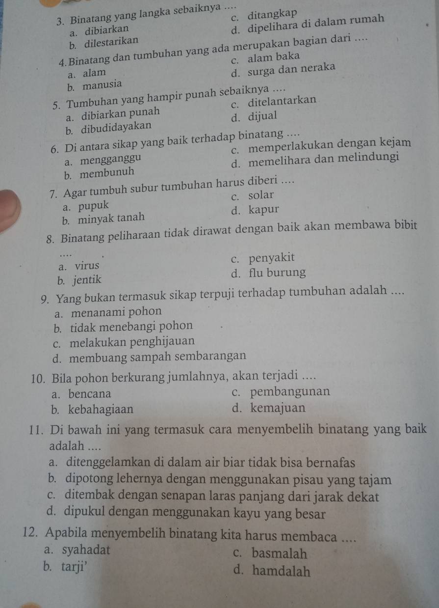 Binatang yang langka sebaiknya ....
a. dibiarkan c. ditangkap
b. dilestarikan d. dipelihara di dalam rumah
4.Binatang dan tumbuhan yang ada merupakan bagian dari ....
a. alam c. alam baka
b. manusia d. surga dan neraka
5. Tumbuhan yang hampir punah sebaiknya ....
a. dibiarkan punah c. ditelantarkan
b. dibudidayakan d. dijual
6. Di antara sikap yang baik terhadap binatang ....
a. mengganggu c. memperlakukan dengan kejam
b. membunuh d. memelihara dan melindungi
7. Agar tumbuh subur tumbuhan harus diberi ....
a. pupuk c. solar
b. minyak tanah d. kapur
8. Binatang peliharaan tidak dirawat dengan baik akan membawa bibit
…
a. virus c. penyakit
b. jentik d. flu burung
9. Yang bukan termasuk sikap terpuji terhadap tumbuhan adalah ....
a. menanami pohon
b. tidak menebangi pohon
c. melakukan penghijauan
d. membuang sampah sembarangan
10. Bila pohon berkurang jumlahnya, akan terjadi ....
a. bencana c. pembangunan
b. kebahagiaan d. kemajuan
11. Di bawah ini yang termasuk cara menyembelih binatang yang baik
adalah ....
a. ditenggelamkan di dalam air biar tidak bisa bernafas
b. dipotong lehernya dengan menggunakan pisau yang tajam
c. ditembak dengan senapan laras panjang dari jarak dekat
d. dipukul dengan menggunakan kayu yang besar
12. Apabila menyembelih binatang kita harus membaca ....
a. syahadat c. basmalah
b. tarji’ d. hamdalah