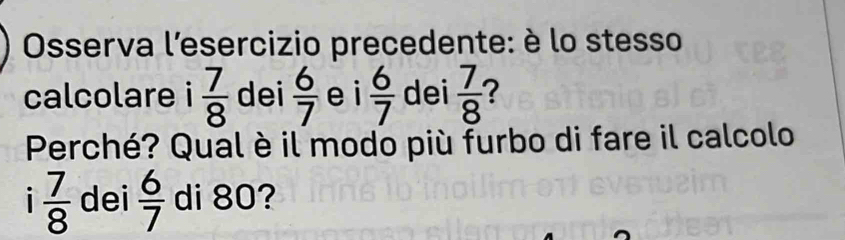 Osserva l'esercizio precedente: è lo stesso 
calcolare i 7/8  dei  6/7  ei  6/7  dei  7/8  ? 
Perché? Qual è il modo più furbo di fare il calcolo 
i  7/8  dei  6/7  di 80?