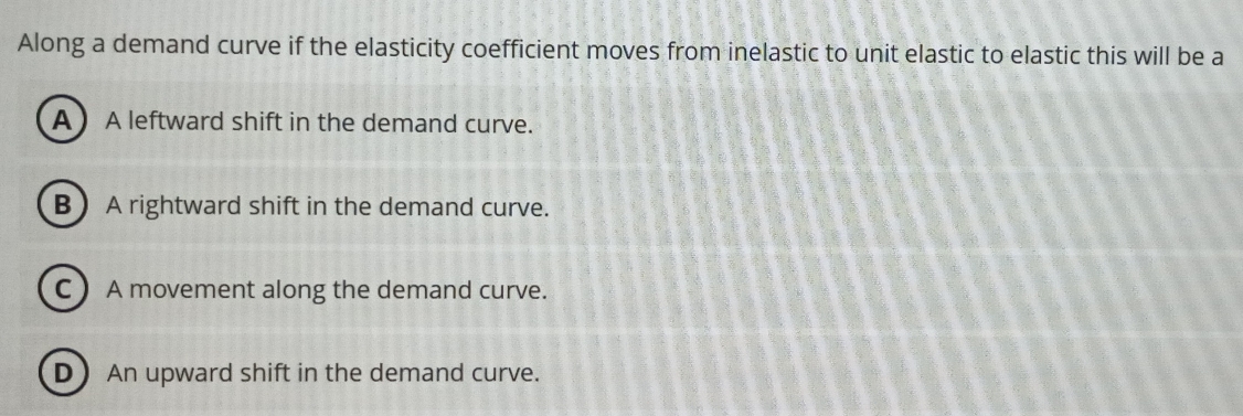 Along a demand curve if the elasticity coefficient moves from inelastic to unit elastic to elastic this will be a
A  A leftward shift in the demand curve.
B A rightward shift in the demand curve.
C  A movement along the demand curve.
D An upward shift in the demand curve.