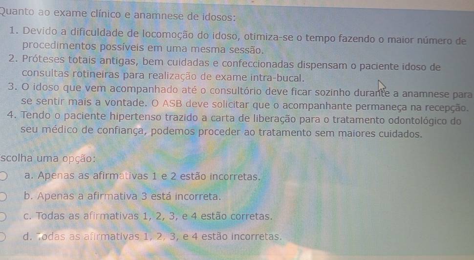 Quanto ao exame clínico e anamnese de idosos:
1. Devido a dificuldade de locomoção do idoso, otimiza-se o tempo fazendo o maior número de
procedimentos possíveis em uma mesma sessão.
2. Próteses totais antigas, bem cuidadas e confeccionadas dispensam o paciente idoso de
consultas rotineiras para realização de exame intra-bucal.
3. O idoso que vem acompanhado até o consultório deve ficar sozinho durante a anamnese para
se sentir mais a vontade. O ASB deve solicitar que o acompanhante permaneça na recepção.
4. Tendo o paciente hipertenso trazido a carta de liberação para o tratamento odontológico do
seu médico de confiança, podemos proceder ao tratamento sem maiores cuidados.
scolha uma opção:
a. Apenas as afirmativas 1 e 2 estão incorretas.
b. Apenas a afirmativa 3 está incorreta.
c. Todas as afirmativas 1, 2, 3, e 4 estão corretas.
d. Todas as afirmativas 1, 2, 3, e 4 estão incorretas.