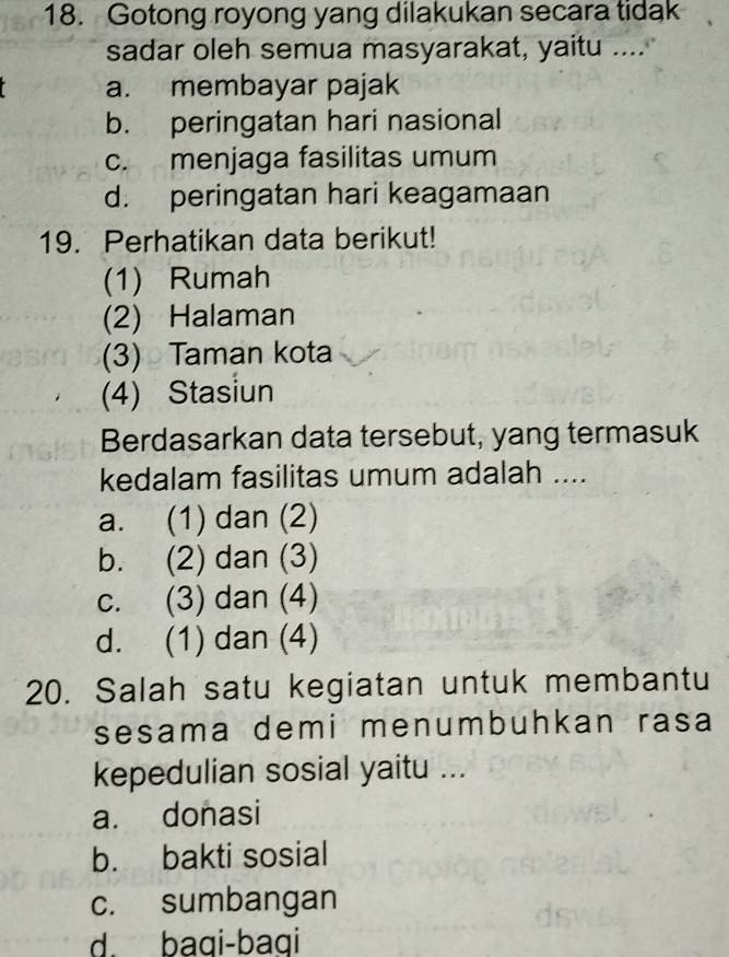 Gotong royong yang dilakukan secara tidak
sadar oleh semua masyarakat, yaitu ....
a. membayar pajak
b. peringatan hari nasional
c. menjaga fasilitas umum
d. peringatan hari keagamaan
19. Perhatikan data berikut!
(1) Rumah
(2) Halaman
(3) Taman kota
(4) Stasiun
Berdasarkan data tersebut, yang termasuk
kedalam fasilitas umum adalah ....
a. (1) dan (2)
b. (2) dan (3)
c. (3) dan (4)
d. (1) dan (4)
20. Salah satu kegiatan untuk membantu
sesama demi menumbuhkan rasa
kepedulian sosial yaitu ...
a. donasi
b. bakti sosial
c. sumbangan
d. baqi-baqi