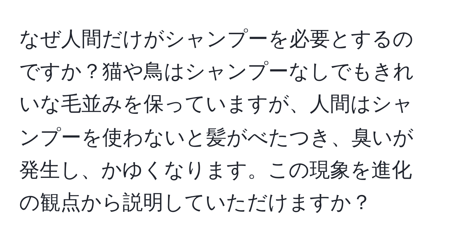 なぜ人間だけがシャンプーを必要とするのですか？猫や鳥はシャンプーなしでもきれいな毛並みを保っていますが、人間はシャンプーを使わないと髪がべたつき、臭いが発生し、かゆくなります。この現象を進化の観点から説明していただけますか？