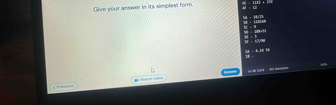 Give your answer in its simplest form.
4E-11* 2+25X
4F-12
5A-18/25
58-118160
5C-9
50-10x+51
5E-3
5F-17/98
1A-4.1456
1B-
100%
Answer Ln 38, Col 6 351 characters
< Previous ■《Watch video