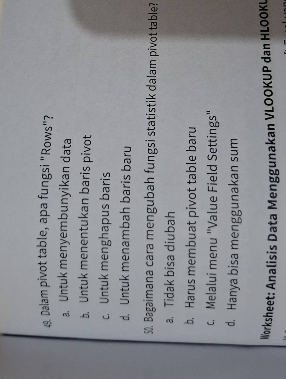 Dalam pivot table, apa fungsi "Rows"?
a. Untuk menyembunyikan data
b. Untuk menentukan baris pivot
c. Untuk menghapus baris
d. Untuk menambah baris baru
50. Bagaimana cara mengubah fungsi statistik dalam pivot table?
a. Tidak bisa diubah
b. Harus membuat pivot table baru
c. Melalui menu "Value Field Settings"
d. Hanya bisa menggunakan sum
Worksheet: Analisis Data Menggunakan VLOOKUP dan HLOOKU