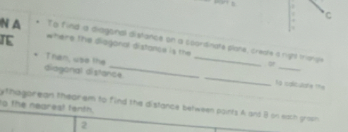 A To find a diagonal distance on a scordinate plane, create a right triangle 
IE where the diagonal distance is the 
of 
diaganal distance. 
Tran, use the __to isaliculate the 
y thagorean thearem to find the distance between points A and B on each groph 
to the negreat fenth. 
2