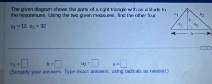 The given diagram shows the parts of a right triangle with an altitude to
the hypotenuse. Using the two given measures, find the other four.
u_1=12,s_2=32
s_1=□ h=□ u_2=□ a=□
(Simplify your answers. Type exact answers, using radicals as needed.)