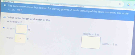 #rheady * Use Scale Factors - Quiz - Dever o 
# The community center has a lawn for playing games. A scale drawing of the lawn is shown. The scale 
is 18-20ft
What is the length and width of the 
actual lawn? 
@ length: ft length =5in. 
width: ? ft
width =3in