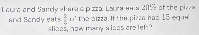 Laura and Sandy share a pizza. Laura eats 20% of the pizza 
and Sandy eats  2/3  of the pizza. If the pizza had 15 equal 
slices, how many slices are left?