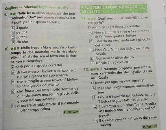 Cogliere le relazioni logico-simattiche RIFLETTERE SU PORMA E SCOPO
9. ■■ Nella frase «Non biascicare che non DEL TEStO
capiscol», “che” può essere sostituito da: 11. s≡« Quali sono le particolarità di que-
(2 punti per la risposta corretta) sto giallo?
A il quale (1 punto per ogni risposta corretta)
B perché A Non c'è un detective e la soluzione
C purché dell'enigma spetta al lettore
D ciò che B Il delitto sta avvenendo sotto gli occhi
10. ■■■ Nella frase «Ma è successo tanto del lettore
tempo fa che neanche me lo ricordavo C Non c'è un'arma del delitto né un col-
più», “lo” si riferisce al fatto che la don- pevole
na non si ricordava: D Non avviene alcun delitto
(2 punti per la risposta corretta) E Il finale è tragicomico
A di aver messo il biglietto del suo nego- 12. ≡≡≡ Il racconto proposto presenta al-
zio nella giacca del suo amante  cune caratteristiche del “giallo d’azio-
B che la moglie avesse trovato il bigliet- ne". Quali?
to nella giacca del marito (1 punto per ogni risposta corretta)
C che fosse passato molto tempo da A Mira a coinvolgere emotivamente il let-
quando aveva messo il biglietto nella tore
giacca del suo amante B Fabula e intreccio coincidono, per cui
D di essersi arrabbiata con il suo amante il lettore segue i fatti “in diretta”
molto tempo prima C Il detective è un 'duro'', che talvolta
PUNTI .../4 usa metodi non meno violenti del col-
pevole
D Il crimine avviene nel corso della nar-
razione
PUNT .../6