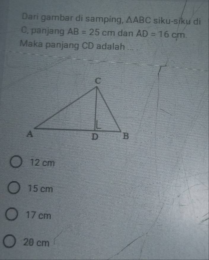 Dari gambar di samping, ∆ABC siku-siku di
C, panjang AB=25cm dan AD=16cm. 
Maka panjang CD adalah ... .
12 cm
15 cm
17 cm
20 cm