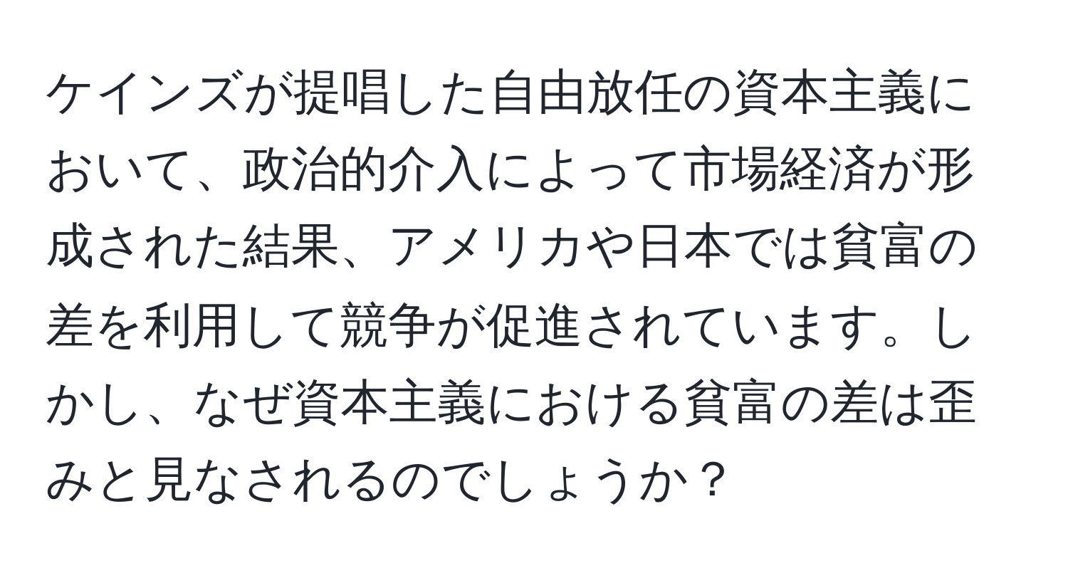 ケインズが提唱した自由放任の資本主義において、政治的介入によって市場経済が形成された結果、アメリカや日本では貧富の差を利用して競争が促進されています。しかし、なぜ資本主義における貧富の差は歪みと見なされるのでしょうか？