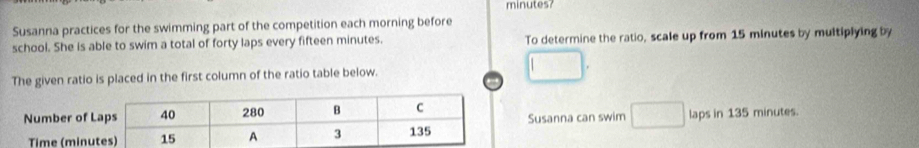 minutes? 
Susanna practices for the swimming part of the competition each morning before 
school. She is able to swim a total of forty laps every fifteen minutes. To determine the ratio, scale up from 15 minutes by multiplying by 
The given ratio is placed in the first column of the ratio table below. 
Susanna can swim laps in 135 minutes.