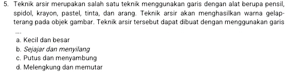 Teknik arsir merupakan salah satu teknik menggunakan garis dengan alat berupa pensil,
spidol, krayon, pastel, tinta, dan arang. Teknik arsir akan menghasilkan warna gelap-
terang pada objek gambar. Teknik arsir tersebut dapat dibuat dengan menggunakan garis
_
a. Kecil dan besar
b. Sejajar dan menyilang
c. Putus dan menyambung
d. Melengkung dan memutar