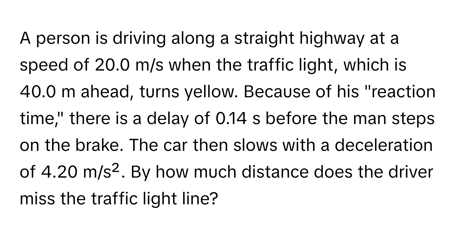 A person is driving along a straight highway at a speed of 20.0 m/s when the traffic light, which is 40.0 m ahead, turns yellow. Because of his "reaction time," there is a delay of 0.14 s before the man steps on the brake. The car then slows with a deceleration of 4.20 m/s². By how much distance does the driver miss the traffic light line?