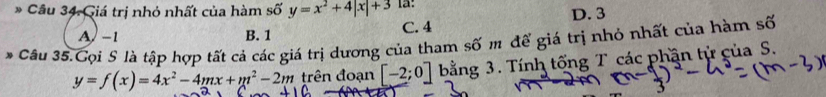 Giá trị nhỏ nhất của hàm shat oy=x^2+4|x|+3
A) -1 B. 1 C. 4 D. 3
* Câu 35.Cọi S là tập hợp tất cả các giá trị dương của tham số m để giá trị nhỏ nhất của hàm số
y=f(x)=4x^2-4mx+m^2-2m trên đoạn [-2;0] bằng 3. Tính tống T các phần tử của S.