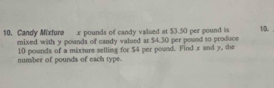 Candy Mixture x pounds of candy valued at $3.50 per pound is 10. 
mixed with y pounds of candy valued at $4.30 per pound to produce
10 pounds of a mixture selling for $4 per pound. Find x and y, the 
number of pounds of each type.