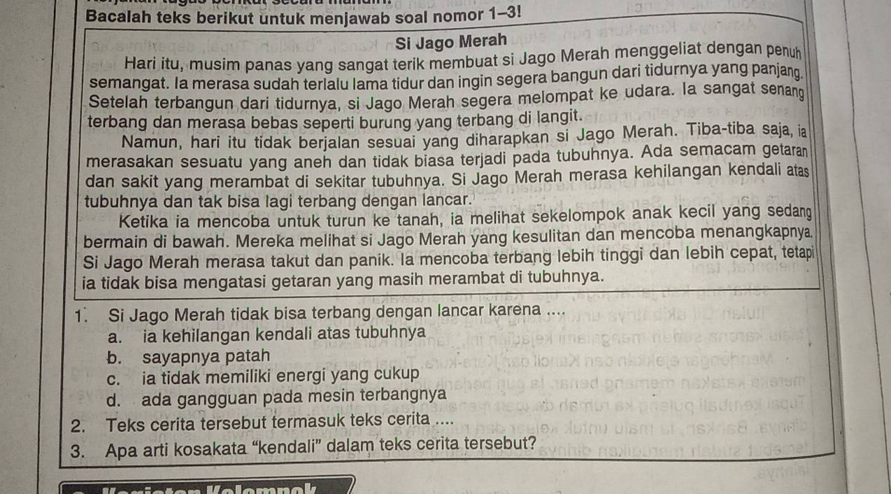 Bacalah teks berikut untuk menjawab soal nomor 1-3!
Si Jago Merah
Hari itu, musim panas yang sangat terik membuat si Jago Merah menggeliat dengan penuh
semangat. Ia merasa sudah terlalu lama tidur dan ingin segera bangun dari tìdurnya yang panjang
Setelah terbangun dari tidurnya, si Jago Merah segera melompat ke udara. la sangat senang
terbang dan merasa bebas seperti burung yang terbang di langit.
Namun, hari itu tidak berjalan sesuai yang diharapkan si Jago Merah. Tiba-tiba saja, ia
merasakan sesuatu yang aneh dan tidak biasa terjadi pada tubuhnya. Ada semacam getaran
dan sakit yang merambat di sekitar tubuhnya. Si Jago Merah merasa kehilangan kendali atas
tubuhnya dan tak bisa lagi terbang dengan lancar.
Ketika ia mencoba untuk turun ke tanah, ia melihat sekelompok anak kecil yang sedang
bermain di bawah. Mereka melihat si Jago Merah yang kesulitan dan mencoba menangkapnya
Si Jago Merah merasa takut dan panik. la mencoba terbang lebih tinggi dan lebih cepat, tetapi
ia tidak bisa mengatasi getaran yang masih merambat di tubuhnya.
1. Si Jago Merah tidak bisa terbang dengan lancar karena ....
a. ia kehilangan kendali atas tubuhnya
b. sayapnya patah
c. ia tidak memiliki energi yang cukup
d. ada gangguan pada mesin terbangnya
2. Teks cerita tersebut termasuk teks cerita ....
3. Apa arti kosakata “kendali” dalam teks cerita tersebut?