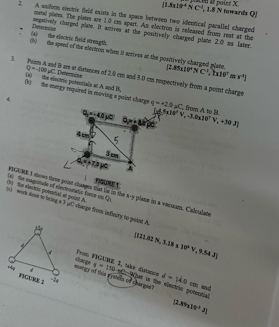 [1.8x10^(-6)NC^(-1), 1.8 pa point X. 
N towards Q ] 
2. A uniform electric field exists in the space between two identical parallel charged 
metal plates. The plates are 1.0 cm apart. An electron is released from rest at the 
Determine 
negatively charged plate. It arrives at the positively charged plate 2.0 ns later. 
(a) the electric field strength. 
(b) the speed of the electron when it arrives at the positively charged plate. [2.85x10^4NC^(-1), 1x10^7ms^(-1)]
Q=-100mu C. Determine 
3. Points A and B are at distances of 2.0 cm and 3.0 cm respectively from a point charge 
(a) the electric potentials at A and B, 
(b) the energy required in moving a point charge q=+2.0mu C , from A to B. 
4.
Q_2=-4.0mu C
Q_3=+8widehat mu C [-4.5x10^7V,-3.0x10^7V,+30J]
4 cm
3 cm
Q_1=+7.0mu C A 
FIGURE 1 shows three point charges that lie in the 
FIGURE 1 
(b) the electric potential at point A. 
(a) the magnitude of electrostatic force on Q_1. x-y plane in a vacuum. Calculate 
c) work done to bring a 3 μC charge from infinity to point A
[121.02N,3.18* 10^6V,9.54J]
From FIGURE 2, take distance d=14.0 cm and 
charge q=150 nC. What is the electric potential 
energy of this system of charges?
[2.89x10^(-3)J]