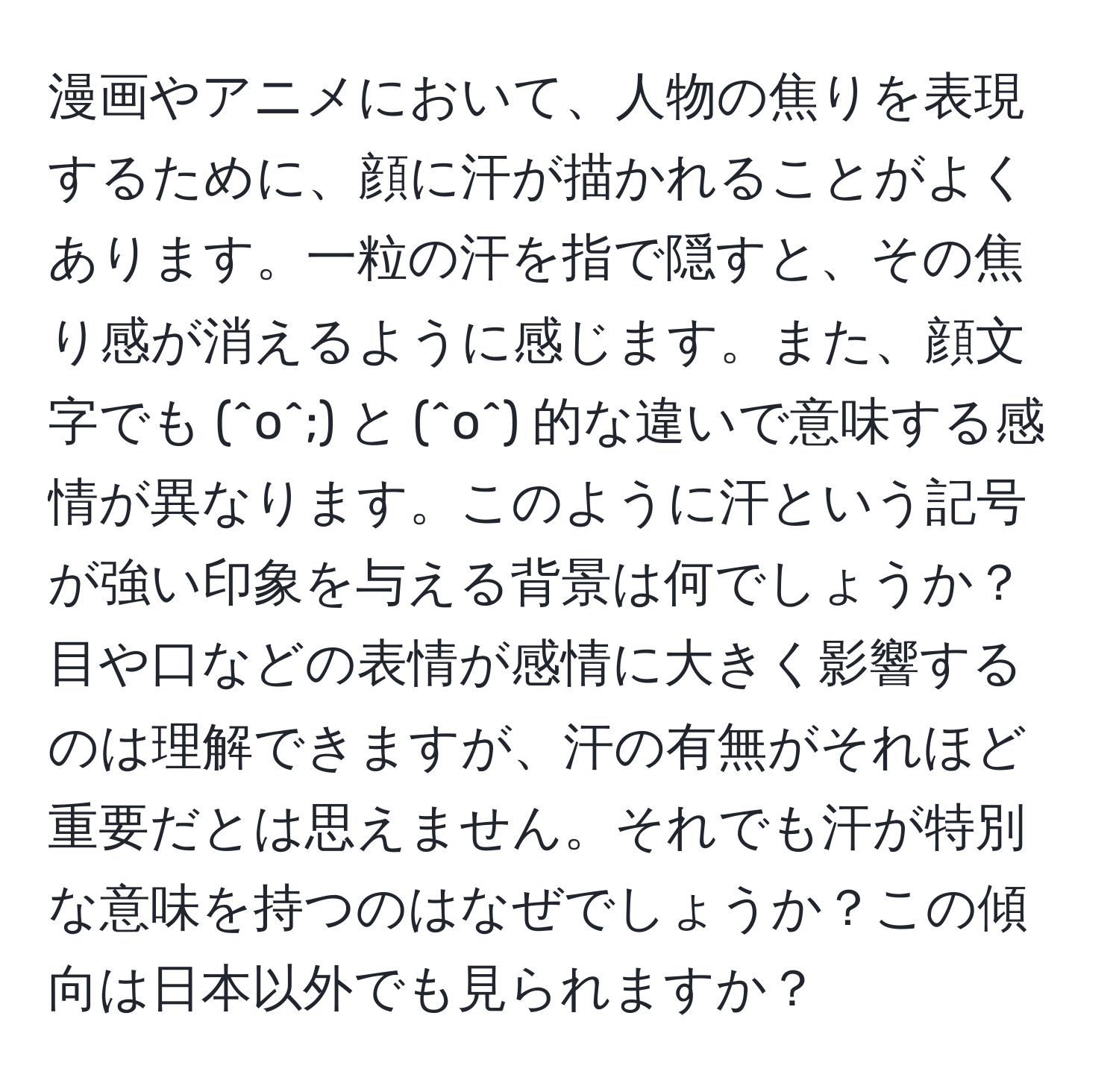 漫画やアニメにおいて、人物の焦りを表現するために、顔に汗が描かれることがよくあります。一粒の汗を指で隠すと、その焦り感が消えるように感じます。また、顔文字でも (^o^;) と (^o^) 的な違いで意味する感情が異なります。このように汗という記号が強い印象を与える背景は何でしょうか？目や口などの表情が感情に大きく影響するのは理解できますが、汗の有無がそれほど重要だとは思えません。それでも汗が特別な意味を持つのはなぜでしょうか？この傾向は日本以外でも見られますか？