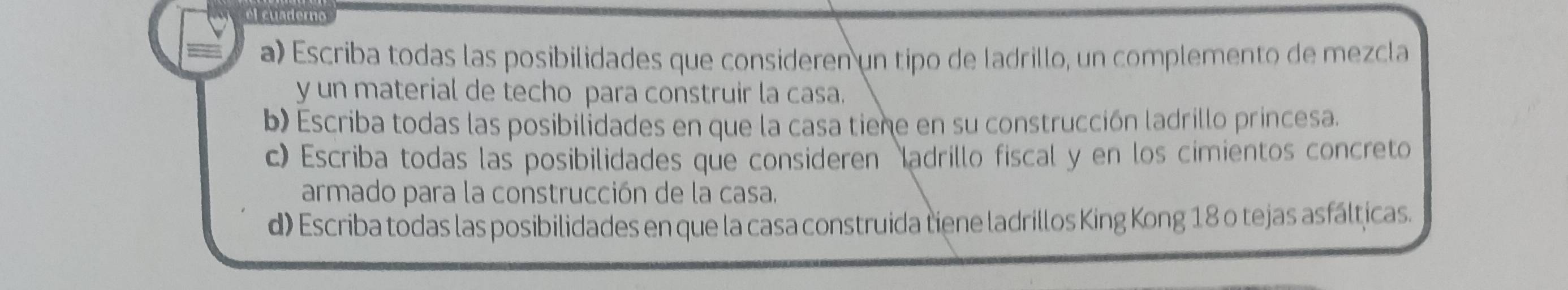 Escriba todas las posibilidades que consideren un tipo de ladrillo, un complemento de mezcla 
y un material de techo para construir la casa. 
b) Escriba todas las posibilidades en que la casa tiene en su construcción ladrillo princesa. 
c) Escriba todas las posibilidades que consideren adrillo fiscal y en los cimientos concreto 
armado para la construcción de la casa. 
d) Escriba todas las posibilidades en que la casa construida tiene ladrillos King Kong 18 o tejas asfálticas.