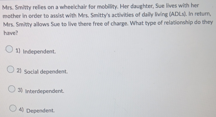 Mrs. Smitty relies on a wheelchair for mobility. Her daughter, Sue lives with her
mother in order to assist with Mrs. Smitty's activities of daily living (ADLs). In return,
Mrs. Smitty allows Sue to live there free of charge. What type of relationship do they
have?
1) Independent.
2) Social dependent.
3) Interdependent.
4) Dependent.