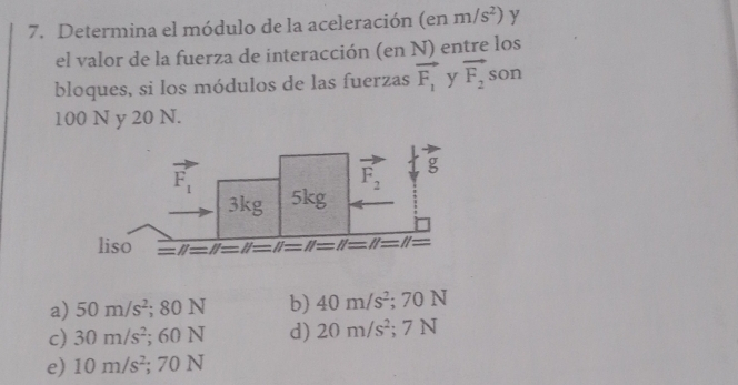 Determina el módulo de la aceleración (enm/s^2) y
el valor de la fuerza de interacción (en N) entre los
bloques, si los módulos de las fuerzas vector F_1 y vector F_2 son
100 N y 20 N.
a) 50m/s^2;80N b) 40m/s^2; 70 N
c) 30m/s^2; o6 N d) 20m/s^2; 7 N
e) 10m/s^2; : 7( N