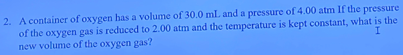 A container of oxygen has a volume of 30.0 mL and a pressure of 4.00 atm If the pressure 
of the oxygen gas is reduced to 2.00 atm and the temperature is kept constant, what is the 
new volume of the oxygen gas?