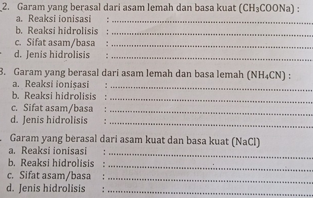 Garam yang berasal dari asam lemah dan basa kuat (CH_3COONa)
a. Reaksi ionisasi :_ 
b. Reaksi hidrolisis :_ 
c. Sifat asam/basa :_ 
d. Jenis hidrolisis :_ 
3. Garam yang berasal dari asam lemah dan basa lemah (NH_4CN) : 
a. Reaksi ionisasi :_ 
b. Reaksi hidrolisis_ 
c. Sifat asam/basa :_ 
d. Jenis hidrolisis :_ 
Garam yang bèrasal dari asam kuat dan basa kuat (NaCl) 
a. Reaksi ionisasi_ 
b. Reaksi hidrolisis 
_ 
c. Sifat asam/basa :_ 
d. Jenis hidrolisis :_