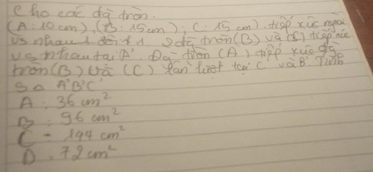 ho cac dà ¢ron.
(A:10cm), (13:15cm); C. 15 cm). diàp xūc rgpai 
us mhau d doitdā dron(B) vā (S) tgp nǎo 
vanhaudain' Dq fon (A) tipp xue g 
mon(B)uā (C) Rán Rnf tàà CívàB. TiànB 
S△ A'B'C'
A= 36cm^2
B=96cm^2
c=144cm^2
D=72cm^2