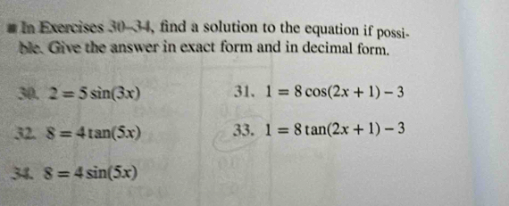 In Exercises 30-34, find a solution to the equation if possi- 
ble. Give the answer in exact form and in decimal form. 
30. 2=5sin (3x) 31. 1=8cos (2x+1)-3
32. 8=4tan (5x) 33. 1=8tan (2x+1)-3
34. 8=4sin (5x)